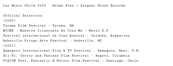 Lay Waste Child 2020 Helms Alee / Sargent House Records Official Selection: (2020) Tacoma Film Festival - Tacoma, WA MICMX - Muestra Itinerante De Cine Mx - Mexio D.F. Festival internacional de Cine Austral - Cordoba, Argentina Asheville Fringe Arts Festival - Asheville, NC (2021) Ramsgate International Film & TV Festival - Ramsgate, Kent, U.K. Sci-Fi, Terror and Fantasy Film Festival - Bogota, Columbia FIXION Fest, Fantastic & Horror Film Festival - Santiago, Chile