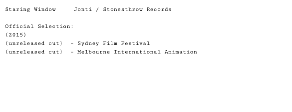Staring Window Jonti / Stonesthrow Records Official Selection: (2015) (unreleased cut) – Sydney Film Festival (unreleased cut) – Melbourne International Animation 