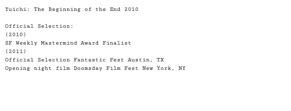 Yuichi: The Beginning of the End 2010 Official Selection: (2010) SF Weekly Mastermind Award Finalist (2011) Official Selection Fantastic Fest Austin, TX Opening night film Doomsday Film Fest New York, NY 